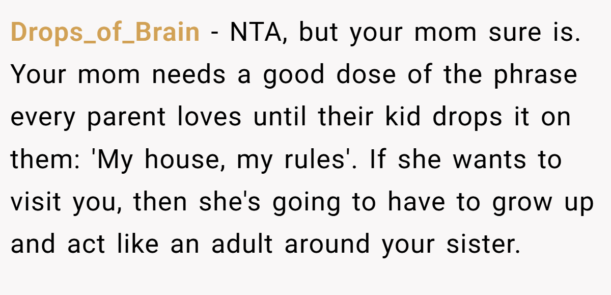 Drops_of_Brain − NTA, but your mom sure is. Your mom needs a good dose of the phrase every parent loves until their kid drops it on them: 'My house, my rules'. If she wants to visit you, then she's going to have to grow up and act like an adult around your sister.