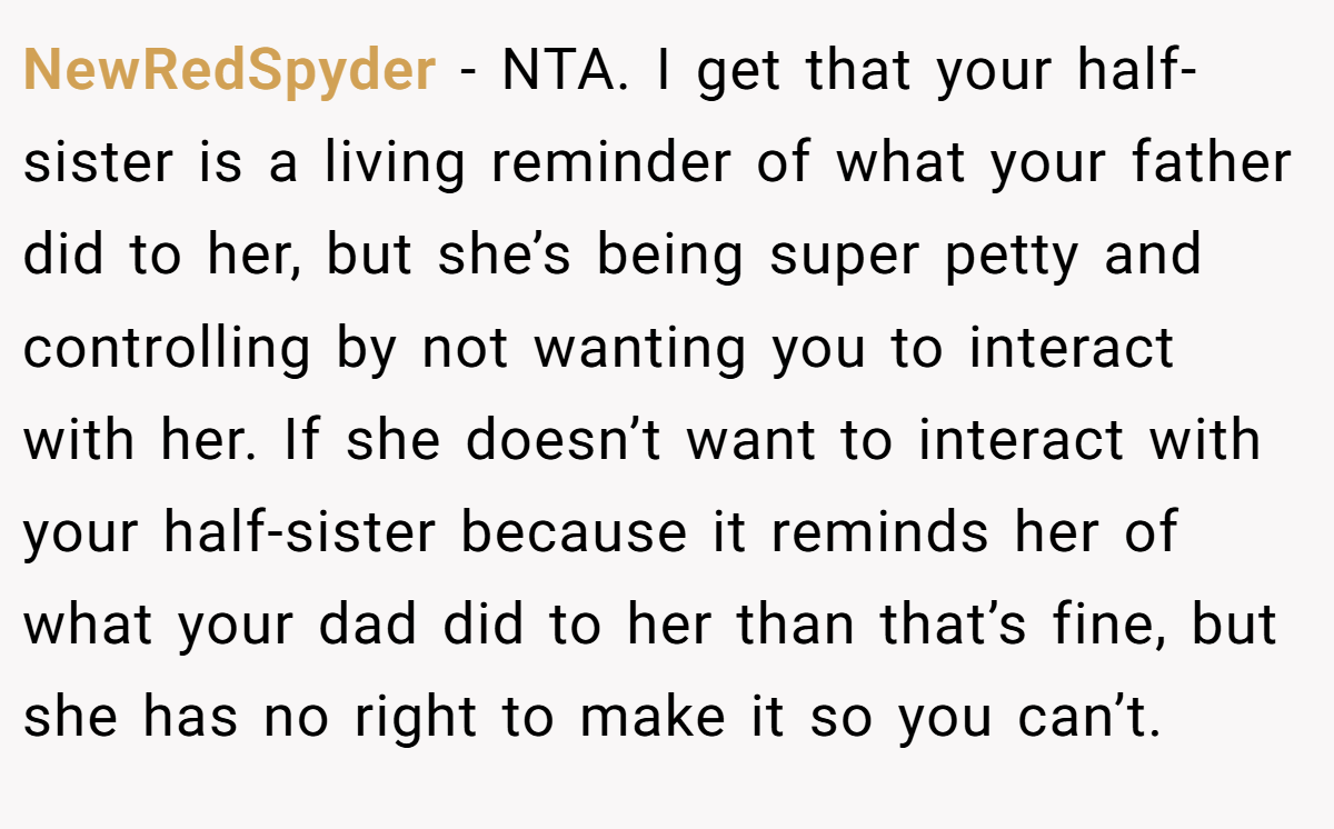 NewRedSpyder − NTA. I get that your half-sister is a living reminder of what your father did to her, but she’s being super petty and controlling by not wanting you to interact with her. If she doesn’t want to interact with your half-sister because it reminds her of what your dad did to her than that’s fine, but she has no right to make it so you can’t.