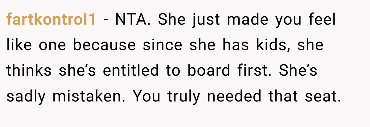 fartkontrol1 − NTA. She just made you feel like one because since she has kids, she thinks she’s entitled to board first. She’s sadly mistaken. You truly needed that seat.