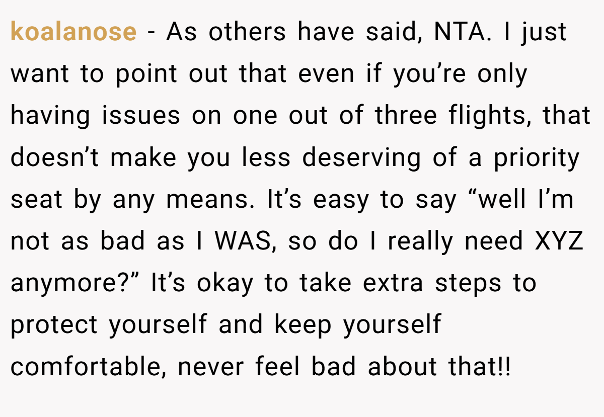 koalanose − As others have said, NTA. I just want to point out that even if you’re only having issues on one out of three flights, that doesn’t make you less deserving of a priority seat by any means. It’s easy to say “well I’m not as bad as I WAS, so do I really need XYZ anymore?” It’s okay to take extra steps to protect yourself and keep yourself comfortable, never feel bad about that!!