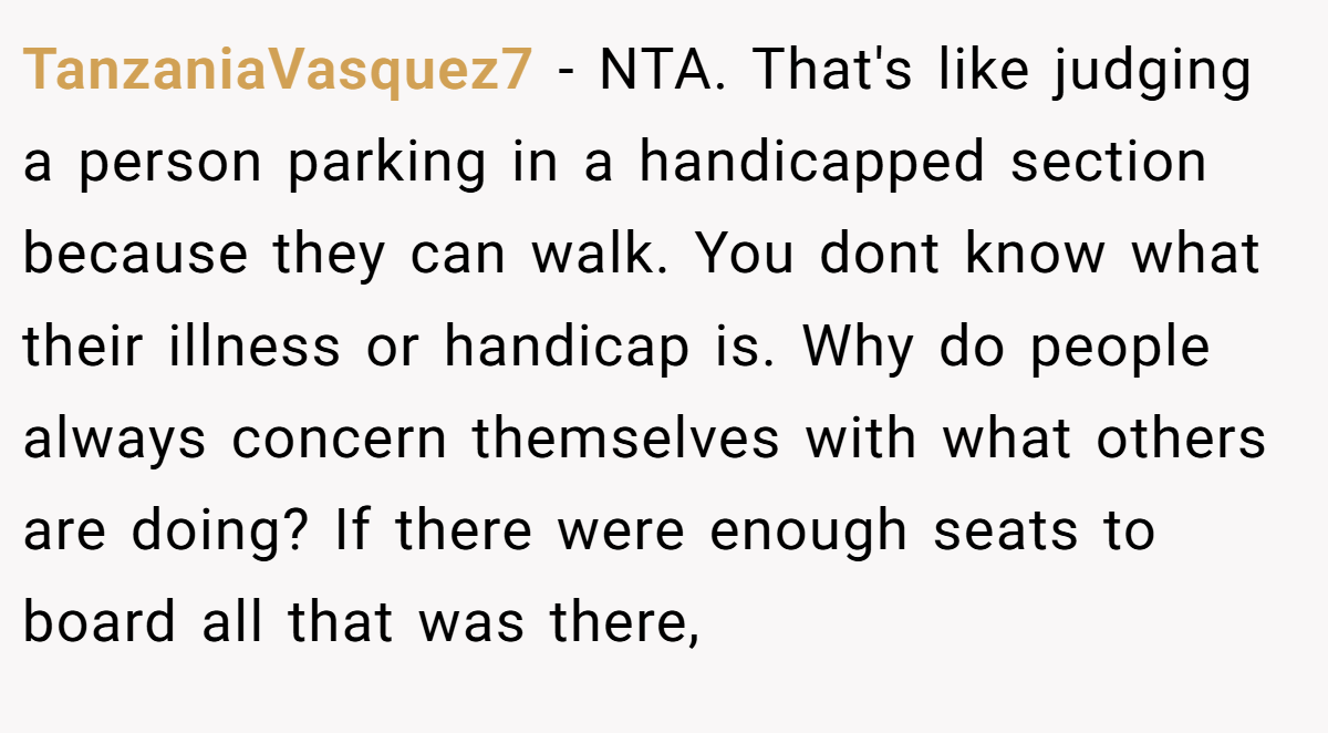 TanzaniaVasquez7 − NTA. That's like judging a person parking in a handicapped section because they can walk. You dont know what their illness or handicap is. Why do people always concern themselves with what others are doing? If there were enough seats to board all that was there,