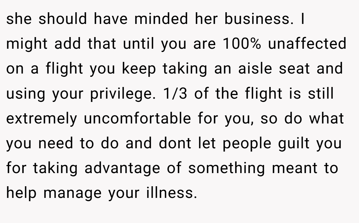 she should have minded her business. I might add that until you are 100% unaffected on a flight you keep taking an aisle seat and using your privilege. 1/3 of the flight is still extremely uncomfortable for you, so do what you need to do and dont let people guilt you for taking advantage of something meant to help manage your illness.