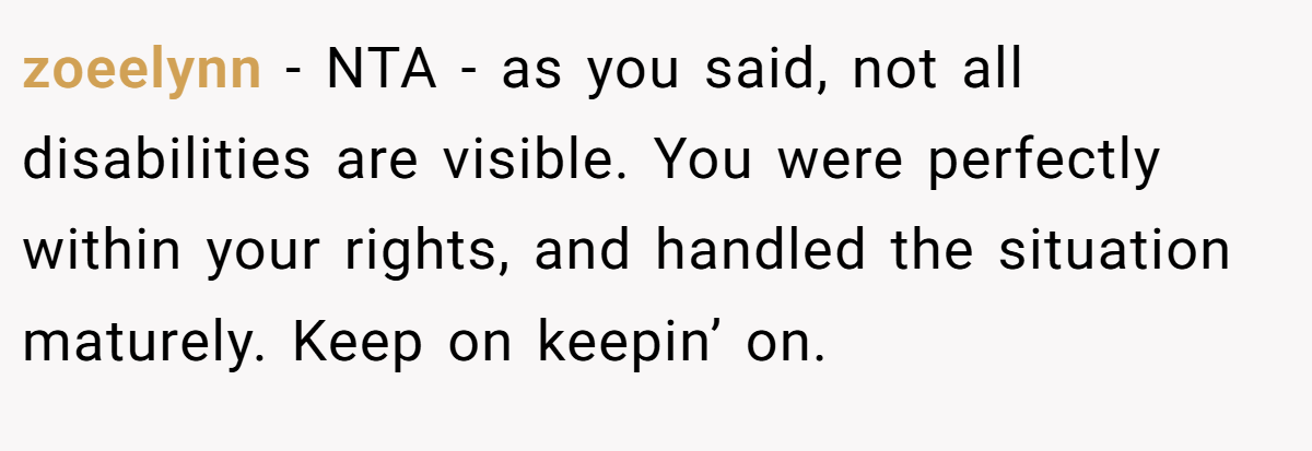 zoeelynn − NTA - as you said, not all disabilities are visible. You were perfectly within your rights, and handled the situation maturely. Keep on keepin’ on.