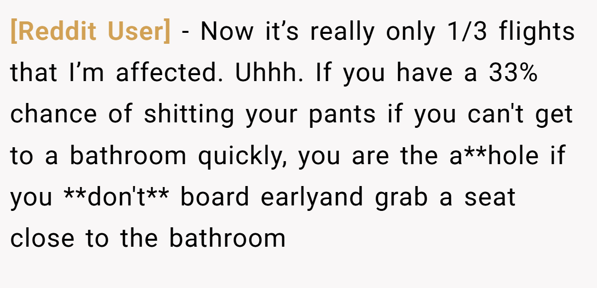 [Reddit User] − Now it’s really only 1/3 flights that I’m affected. Uhhh. If you have a 33% chance of shitting your pants if you can't get to a bathroom quickly, you are the a**hole if you **don't** board earlyand grab a seat close to the bathroom