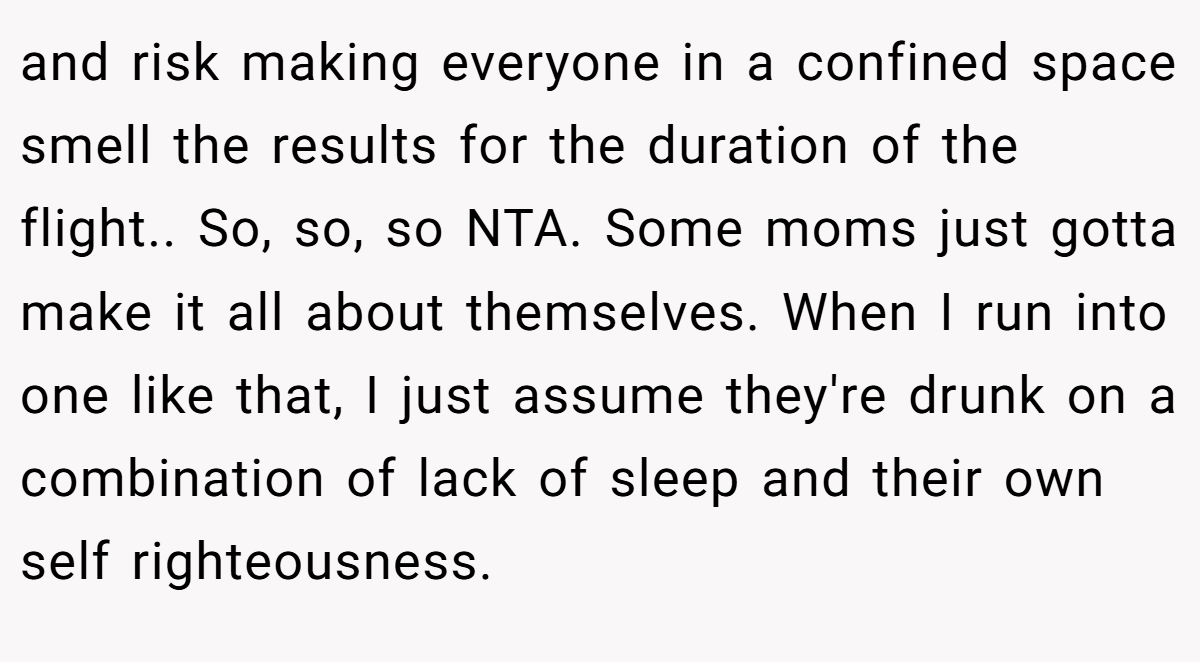 and risk making everyone in a confined space smell the results for the duration of the flight.. So, so, so NTA. Some moms just gotta make it all about themselves. When I run into one like that, I just assume they're drunk on a combination of lack of sleep and their own self righteousness.
