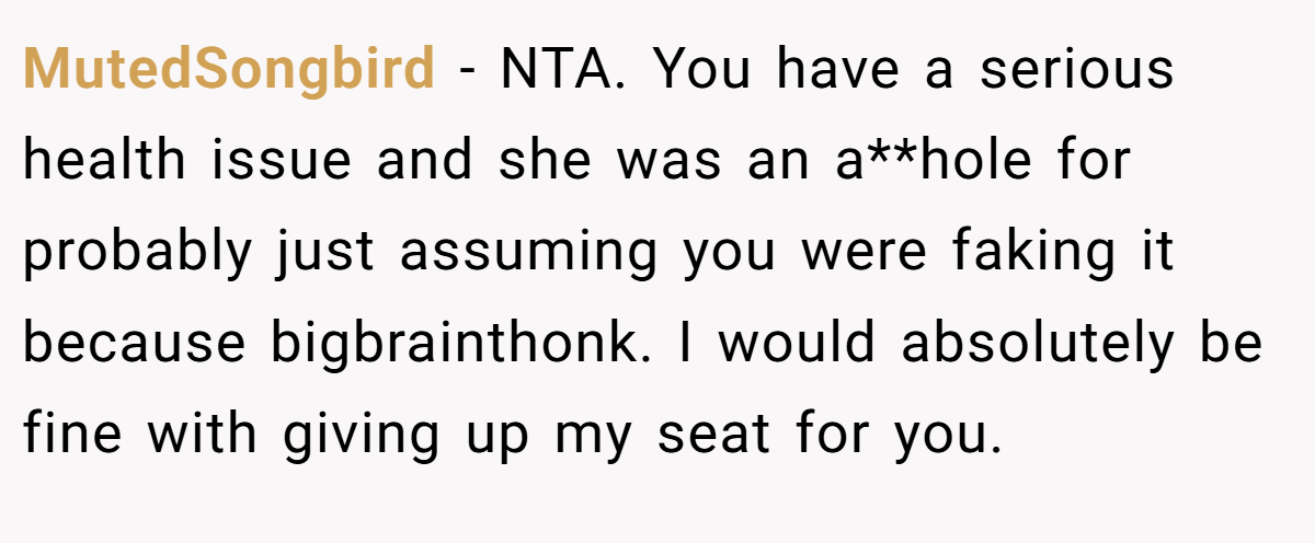 MutedSongbird − NTA. You have a serious health issue and she was an a**hole for probably just assuming you were faking it because bigbrainthonk. I would absolutely be fine with giving up my seat for you.