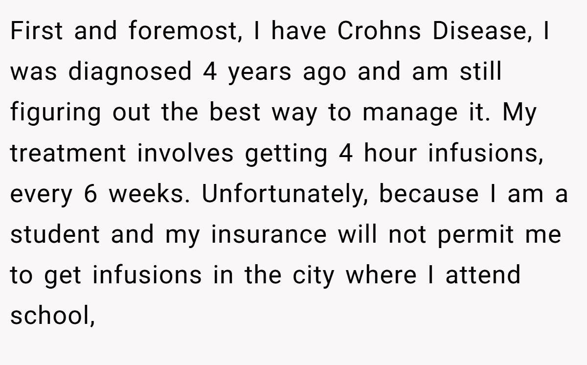 First and foremost, I have Crohns Disease, I was diagnosed 4 years ago and am still figuring out the best way to manage it. My treatment involves getting 4 hour infusions, every 6 weeks. Unfortunately, because I am a student and my insurance will not permit me to get infusions in the city where I attend school,