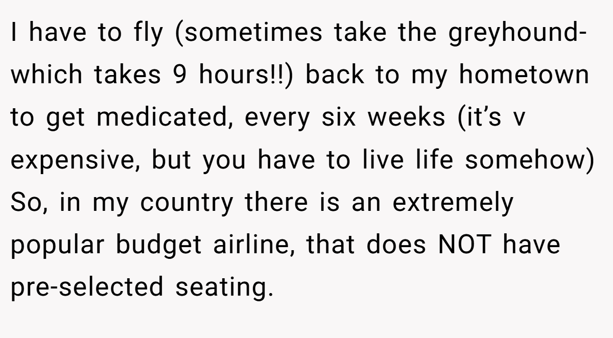 I have to fly (sometimes take the greyhound-which takes 9 hours!!) back to my hometown to get medicated, every six weeks (it’s v expensive, but you have to live life somehow) So, in my country there is an extremely popular budget airline, that does NOT have pre-selected seating.