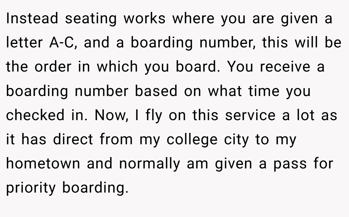Instead seating works where you are given a letter A-C, and a boarding number, this will be the order in which you board. You receive a boarding number based on what time you checked in. Now, I fly on this service a lot as it has direct from my college city to my hometown and normally am given a pass for priority boarding.
