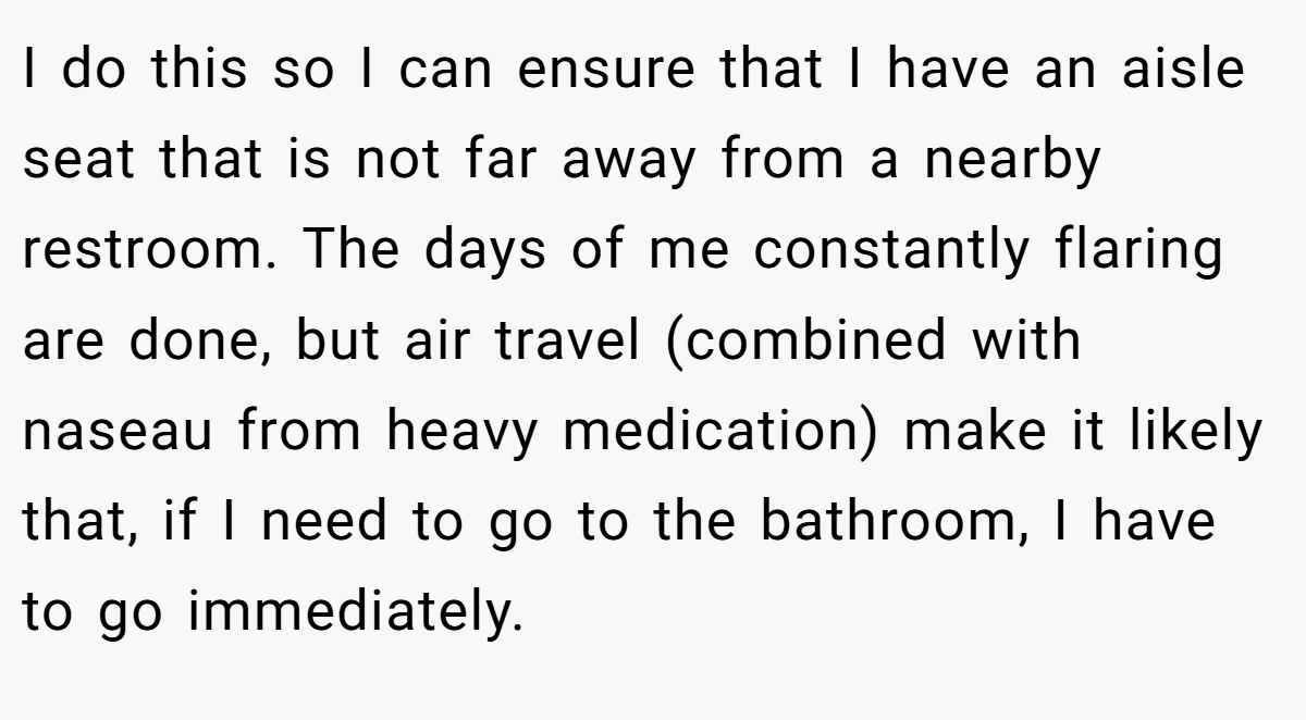 I do this so I can ensure that I have an aisle seat that is not far away from a nearby restroom. The days of me constantly flaring are done, but air travel (combined with naseau from heavy medication) make it likely that, if I need to go to the bathroom, I have to go immediately.