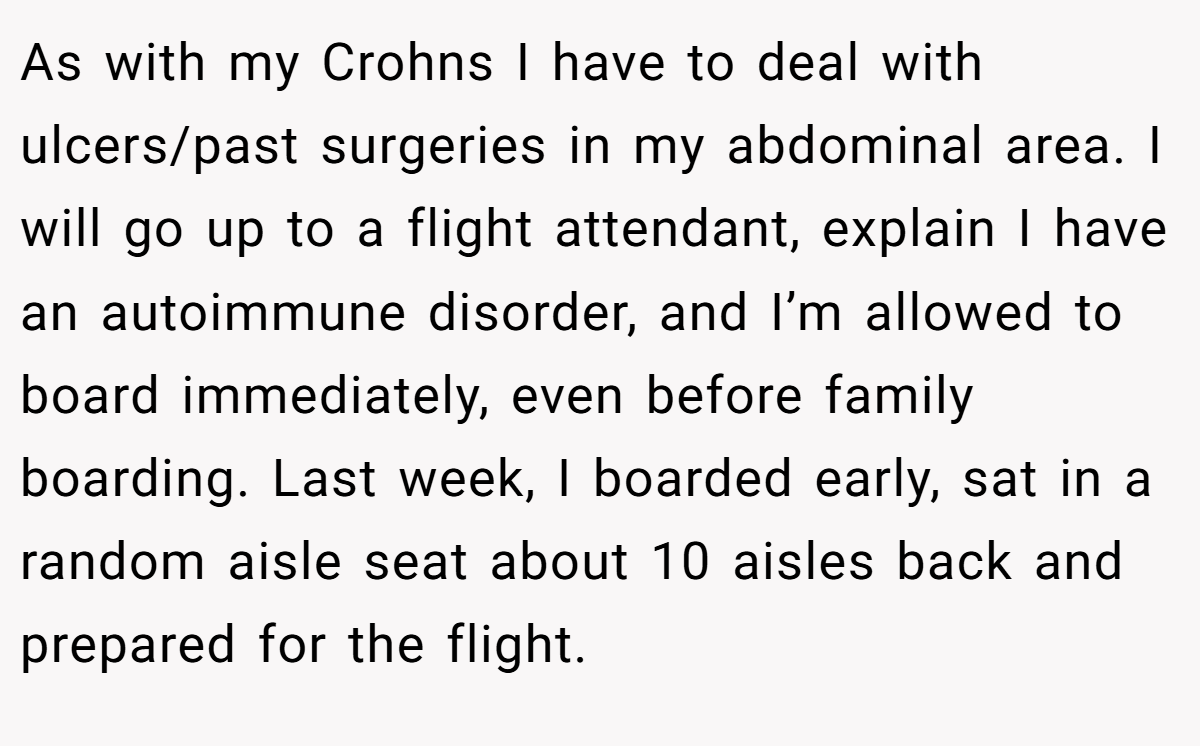 As with my Crohns I have to deal with ulcers/past surgeries in my abdominal area. I will go up to a flight attendant, explain I have an autoimmune disorder, and I’m allowed to board immediately, even before family boarding. Last week, I boarded early, sat in a random aisle seat about 10 aisles back and prepared for the flight.