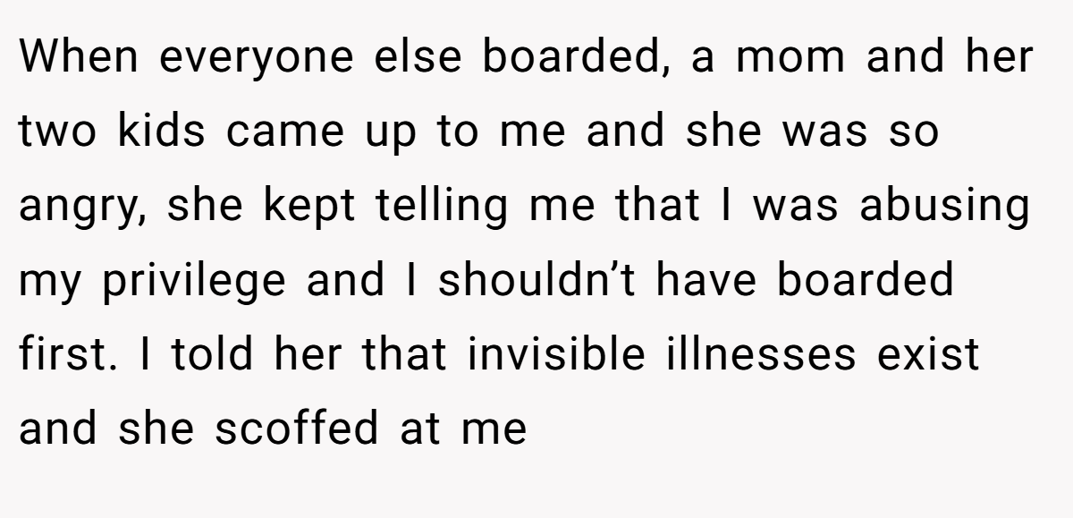 When everyone else boarded, a mom and her two kids came up to me and she was so angry, she kept telling me that I was abusing my privilege and I shouldn’t have boarded first. I told her that invisible illnesses exist and she scoffed at me