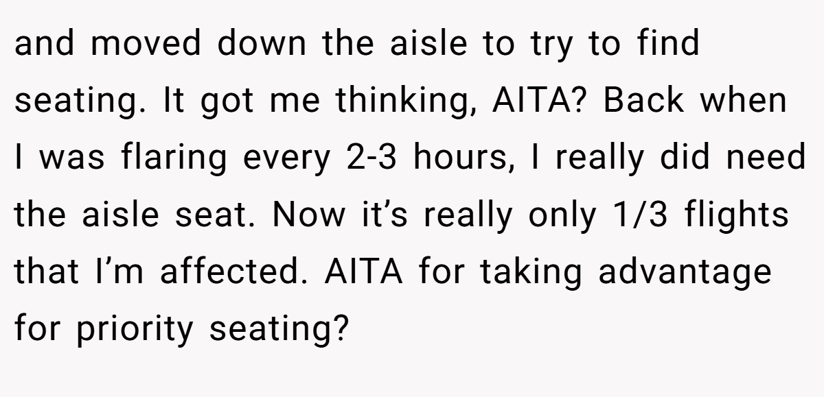 and moved down the aisle to try to find seating. It got me thinking, AITA? Back when I was flaring every 2-3 hours, I really did need the aisle seat. Now it’s really only 1/3 flights that I’m affected. AITA for taking advantage for priority seating?