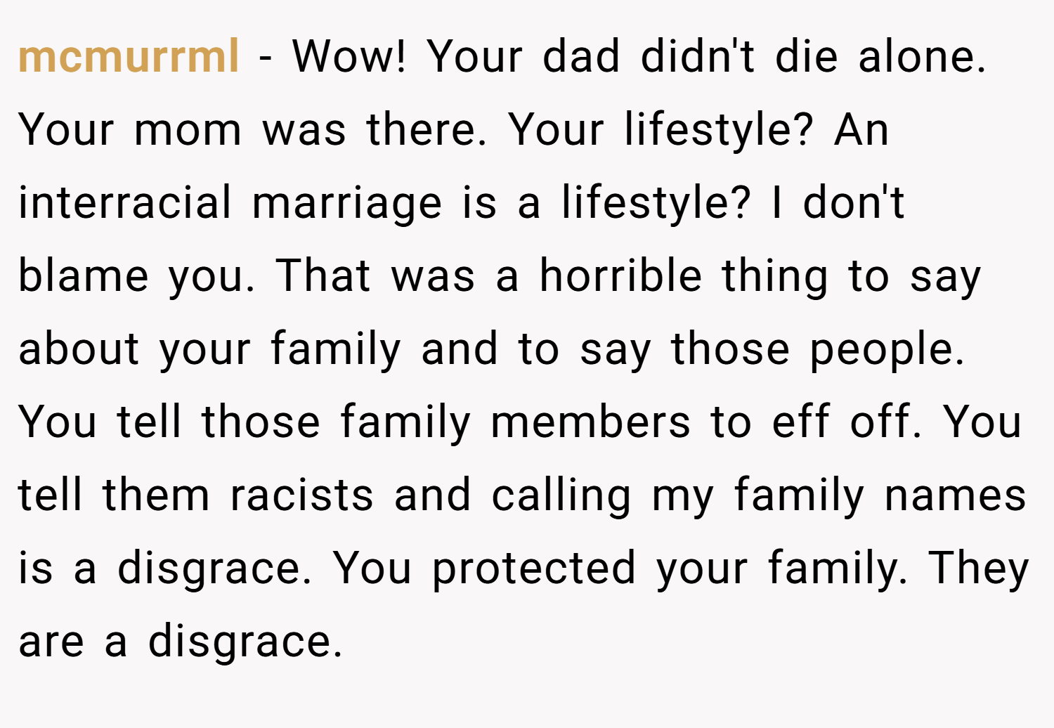 mcmurrml − Wow! Your dad didn't die alone. Your mom was there. Your lifestyle? An interracial marriage is a lifestyle? I don't blame you. That was a horrible thing to say about your family and to say those people. You tell those family members to eff off. You tell them racists and calling my family names is a disgrace. You protected your family. They are a disgrace.