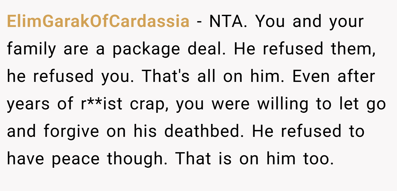 ElimGarakOfCardassia − NTA. You and your family are a package deal. He refused them, he refused you. That's all on him. Even after years of r**ist crap, you were willing to let go and forgive on his deathbed. He refused to have peace though. That is on him too.