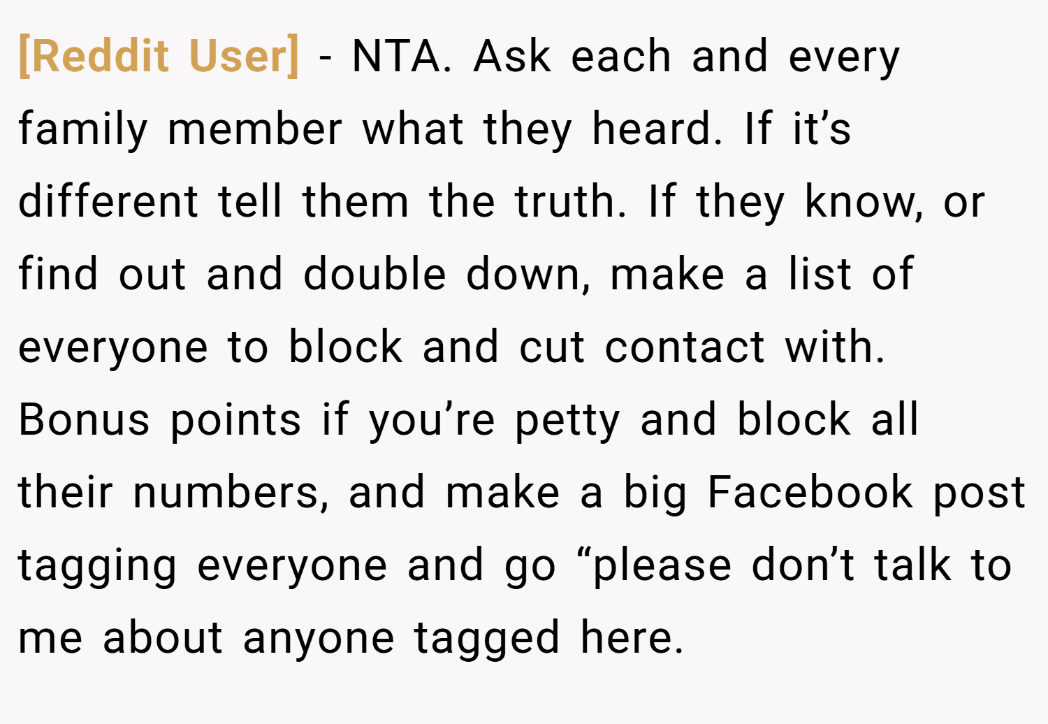 [Reddit User] − NTA. Ask each and every family member what they heard. If it’s different tell them the truth. If they know, or find out and double down, make a list of everyone to block and cut contact with. Bonus points if you’re petty and block all their numbers, and make a big Facebook post tagging everyone and go “please don’t talk to me about anyone tagged here.