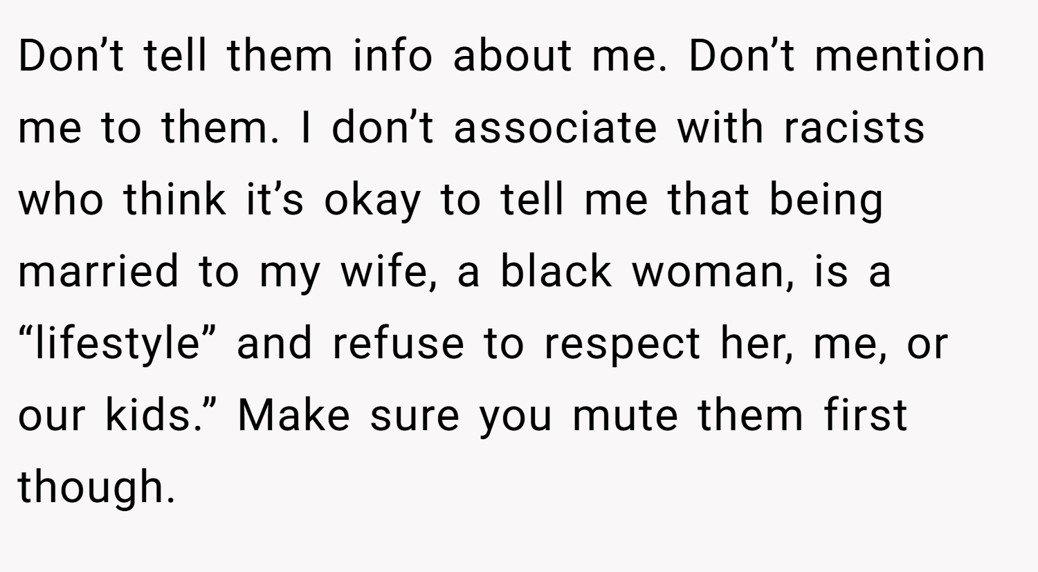 Don’t tell them info about me. Don’t mention me to them. I don’t associate with racists who think it’s okay to tell me that being married to my wife, a black woman, is a “lifestyle” and refuse to respect her, me, or our kids.” Make sure you mute them first though.