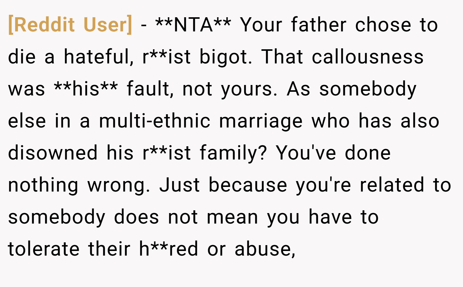[Reddit User] − **NTA** Your father chose to die a hateful, r**ist bigot. That callousness was **his** fault, not yours. As somebody else in a multi-ethnic marriage who has also disowned his r**ist family? You've done nothing wrong. Just because you're related to somebody does not mean you have to tolerate their h**red or abuse,