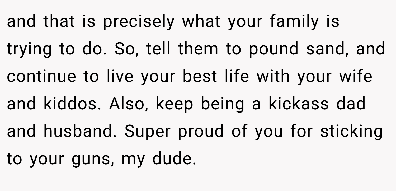 and that is precisely what your family is trying to do. So, tell them to pound sand, and continue to live your best life with your wife and kiddos. Also, keep being a kickass dad and husband. Super proud of you for sticking to your guns, my dude.