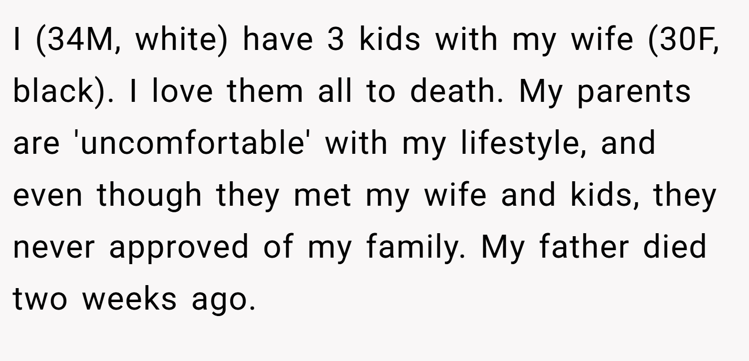 I (34M, white) have 3 kids with my wife (30F, black). I love them all to death. My parents are 'uncomfortable' with my lifestyle, and even though they met my wife and kids, they never approved of my family. My father died two weeks ago.