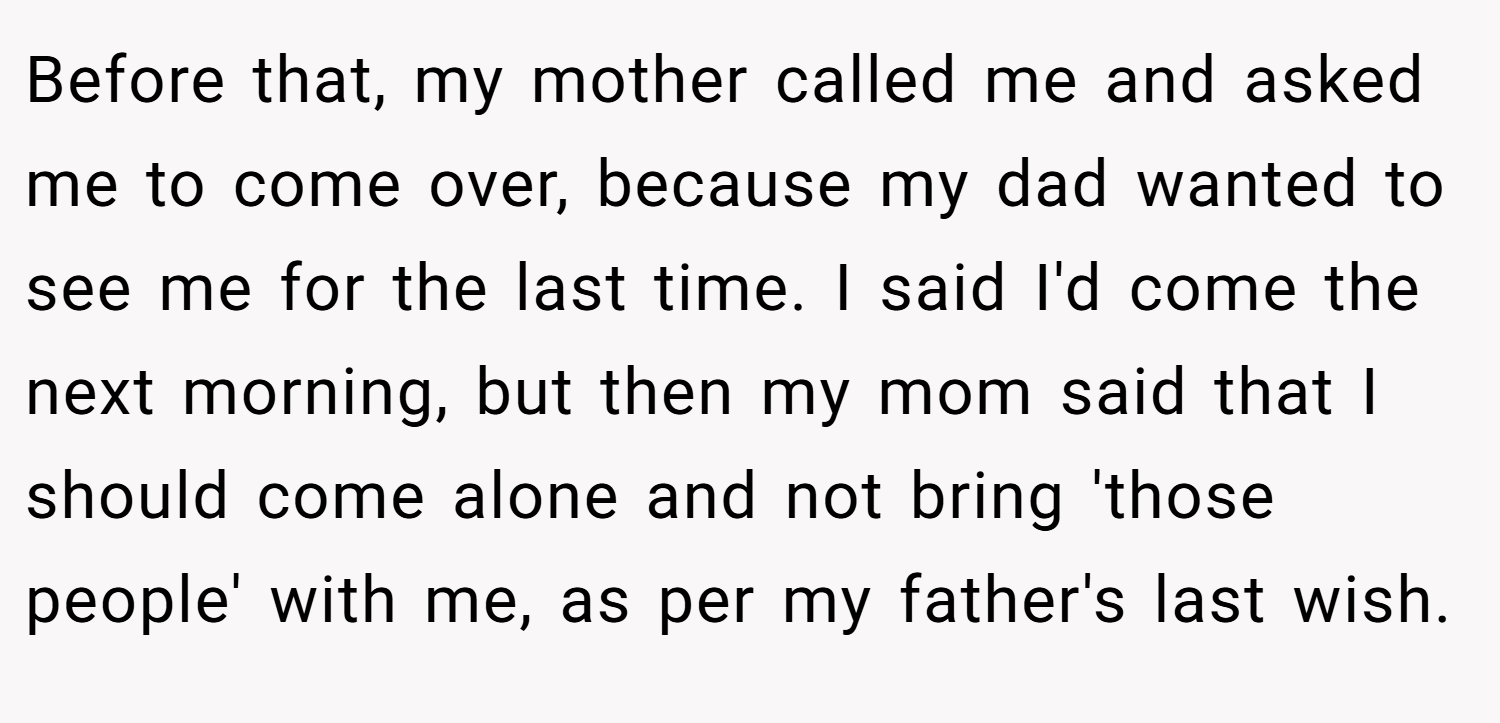 Before that, my mother called me and asked me to come over, because my dad wanted to see me for the last time. I said I'd come the next morning, but then my mom said that I should come alone and not bring 'those people' with me, as per my father's last wish.