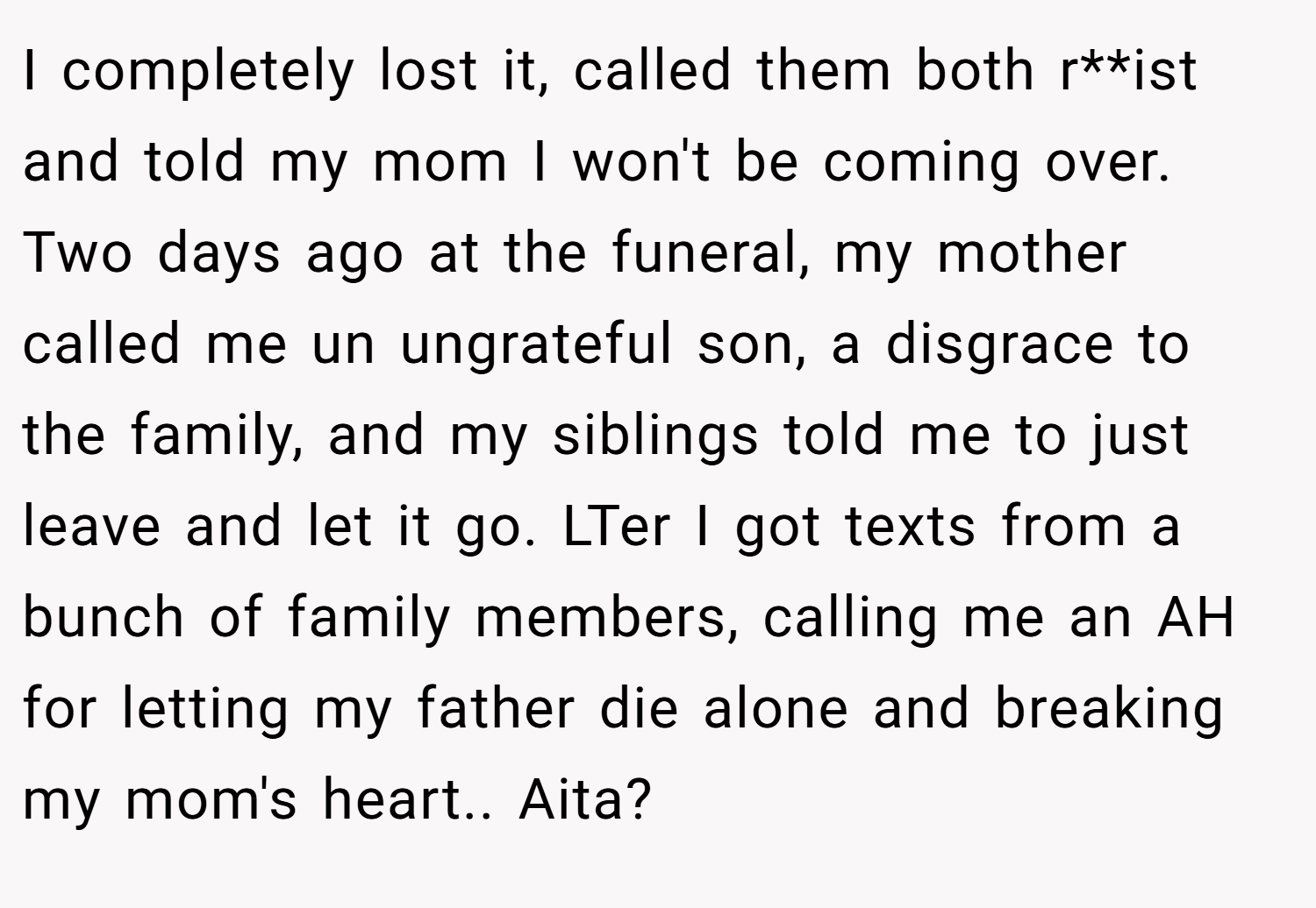 I completely lost it, called them both r**ist and told my mom I won't be coming over. Two days ago at the funeral, my mother called me un ungrateful son, a disgrace to the family, and my siblings told me to just leave and let it go. LTer I got texts from a bunch of family members, calling me an AH for letting my father die alone and breaking my mom's heart.. Aita?