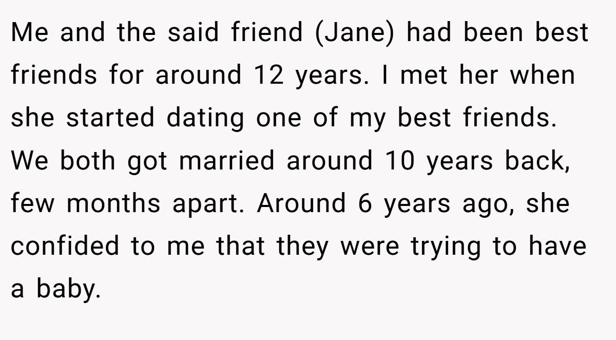 Me and the said friend (Jane) had been best friends for around 12 years. I met her when she started dating one of my best friends. We both got married around 10 years back, few months apart. Around 6 years ago, she confided to me that they were trying to have a baby.
