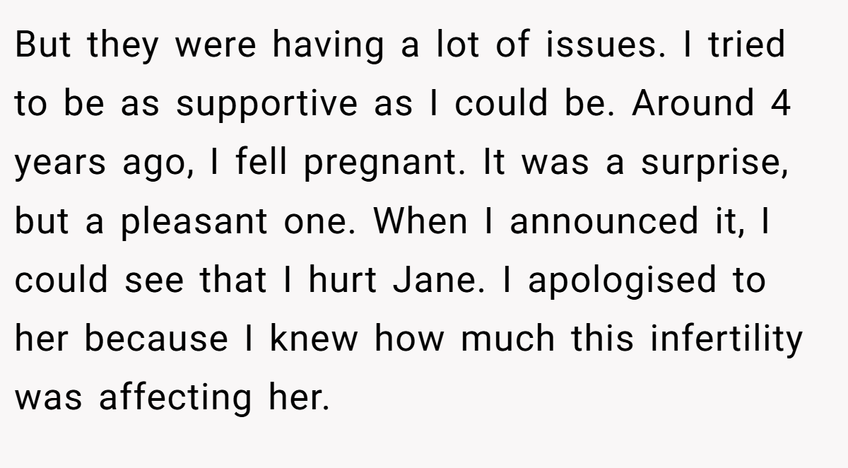 But they were having a lot of issues. I tried to be as supportive as I could be. Around 4 years ago, I fell pregnant. It was a surprise, but a pleasant one. When I announced it, I could see that I hurt Jane. I apologised to her because I knew how much this infertility was affecting her.