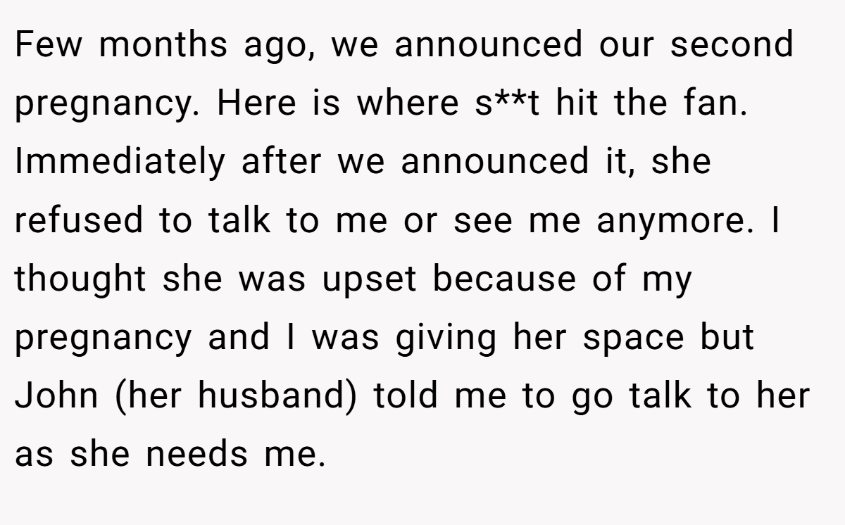 Few months ago, we announced our second pregnancy. Here is where s**t hit the fan. Immediately after we announced it, she refused to talk to me or see me anymore. I thought she was upset because of my pregnancy and I was giving her space but John (her husband) told me to go talk to her as she needs me.