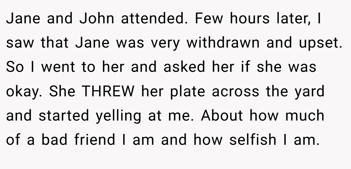 Jane and John attended. Few hours later, I saw that Jane was very withdrawn and upset. So I went to her and asked her if she was okay. She THREW her plate across the yard and started yelling at me. About how much of a bad friend I am and how selfish I am.