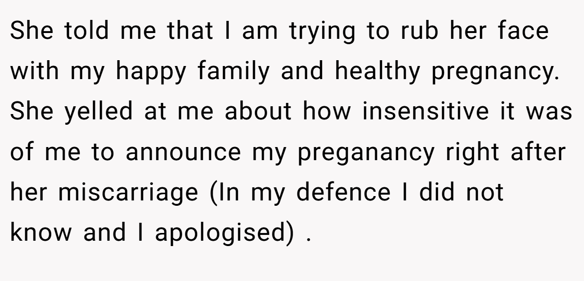 She told me that I am trying to rub her face with my happy family and healthy pregnancy. She yelled at me about how insensitive it was of me to announce my preganancy right after her miscarriage (In my defence I did not know and I apologised) .