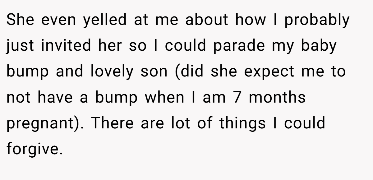 She even yelled at me about how I probably just invited her so I could parade my baby bump and lovely son (did she expect me to not have a bump when I am 7 months pregnant). There are lot of things I could forgive.