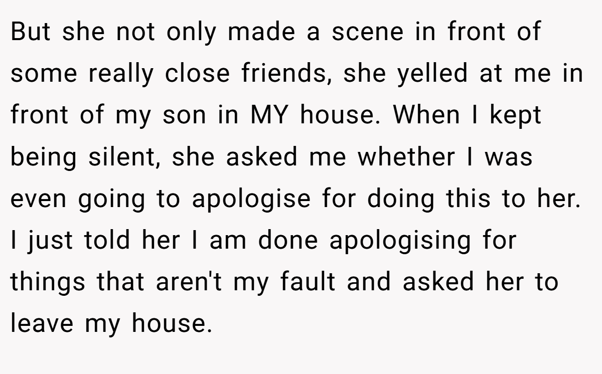 But she not only made a scene in front of some really close friends, she yelled at me in front of my son in MY house. When I kept being silent, she asked me whether I was even going to apologise for doing this to her. I just told her I am done apologising for things that aren't my fault and asked her to leave my house.