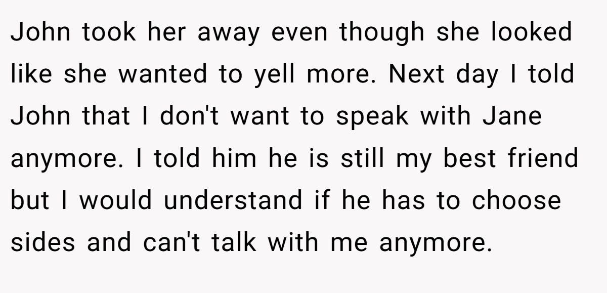 John took her away even though she looked like she wanted to yell more. Next day I told John that I don't want to speak with Jane anymore. I told him he is still my best friend but I would understand if he has to choose sides and can't talk with me anymore.