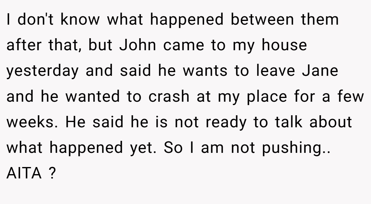 I don't know what happened between them after that, but John came to my house yesterday and said he wants to leave Jane and he wanted to crash at my place for a few weeks. He said he is not ready to talk about what happened yet. So I am not pushing.. AITA ?