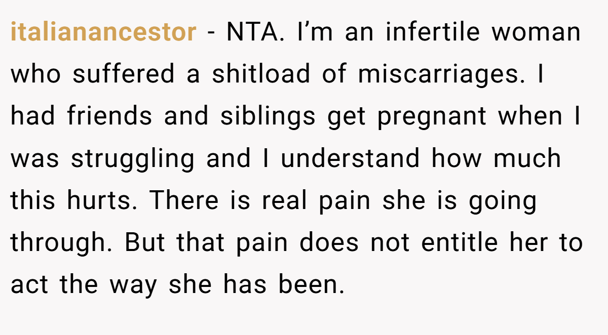 italianancestor − NTA. I’m an infertile woman who suffered a shitload of miscarriages. I had friends and siblings get pregnant when I was struggling and I understand how much this hurts. There is real pain she is going through. But that pain does not entitle her to act the way she has been.
