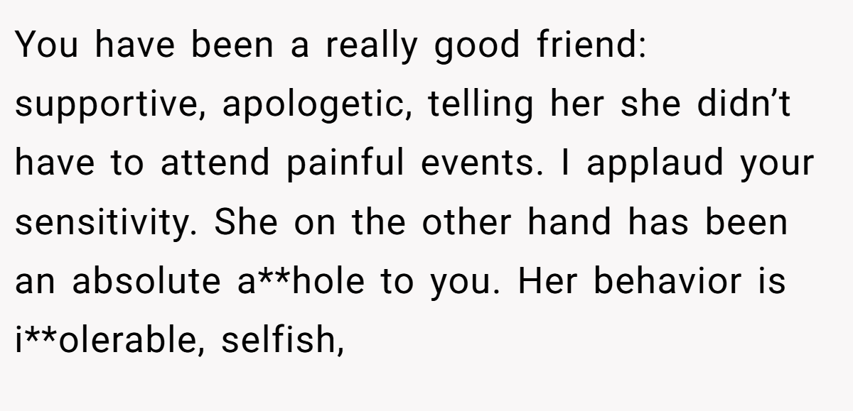 You have been a really good friend: supportive, apologetic, telling her she didn’t have to attend painful events. I applaud your sensitivity. She on the other hand has been an absolute a**hole to you. Her behavior is i**olerable, selfish,
