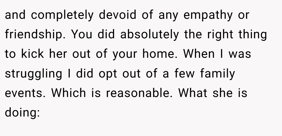 and completely devoid of any empathy or friendship. You did absolutely the right thing to kick her out of your home. When I was struggling I did opt out of a few family events. Which is reasonable. What she is doing: