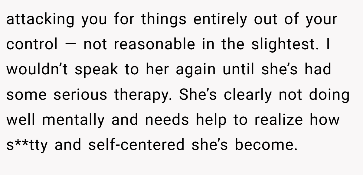 attacking you for things entirely out of your control — not reasonable in the slightest. I wouldn’t speak to her again until she’s had some serious therapy. She’s clearly not doing well mentally and needs help to realize how s**tty and self-centered she’s become.