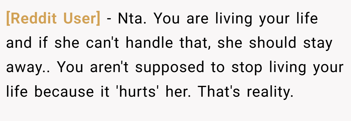 [Reddit User] − Nta. You are living your life and if she can't handle that, she should stay away.. You aren't supposed to stop living your life because it 'hurts' her. That's reality.