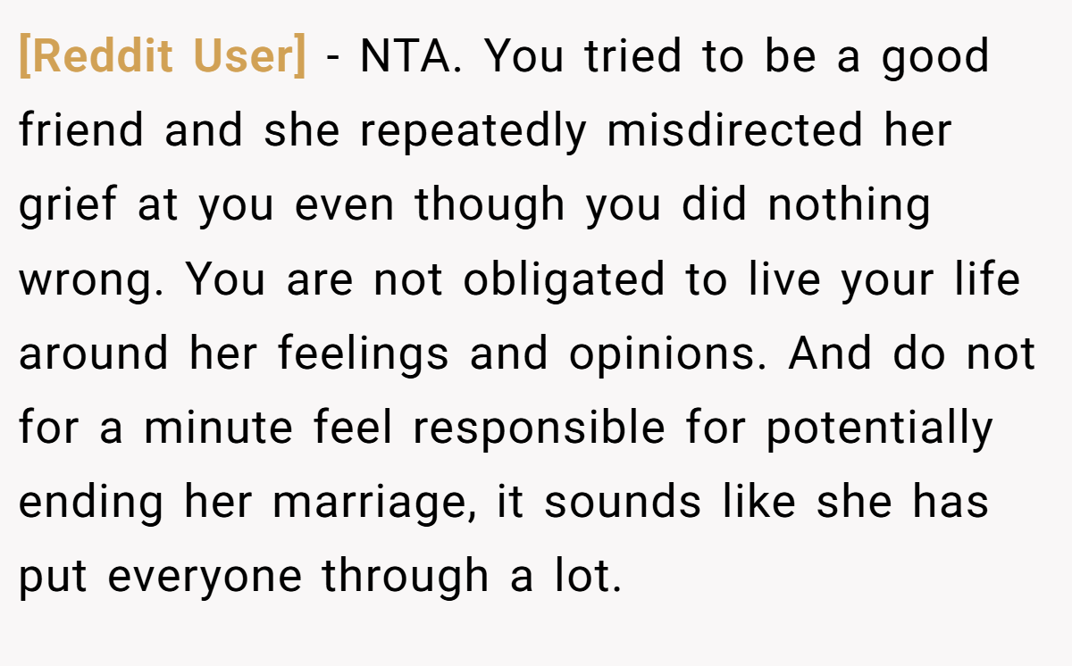 [Reddit User] − NTA. You tried to be a good friend and she repeatedly misdirected her grief at you even though you did nothing wrong. You are not obligated to live your life around her feelings and opinions. And do not for a minute feel responsible for potentially ending her marriage, it sounds like she has put everyone through a lot.
