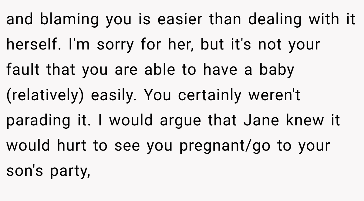 and blaming you is easier than dealing with it herself. I'm sorry for her, but it's not your fault that you are able to have a baby (relatively) easily. You certainly weren't parading it. I would argue that Jane knew it would hurt to see you pregnant/go to your son's party,