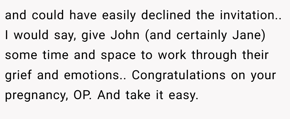 and could have easily declined the invitation.. I would say, give John (and certainly Jane) some time and space to work through their grief and emotions.. Congratulations on your pregnancy, OP. And take it easy.