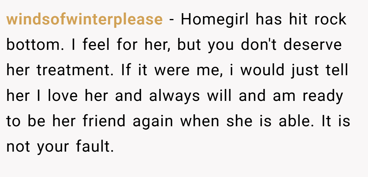windsofwinterplease − Homegirl has hit rock bottom. I feel for her, but you don't deserve her treatment. If it were me, i would just tell her I love her and always will and am ready to be her friend again when she is able. It is not your fault.