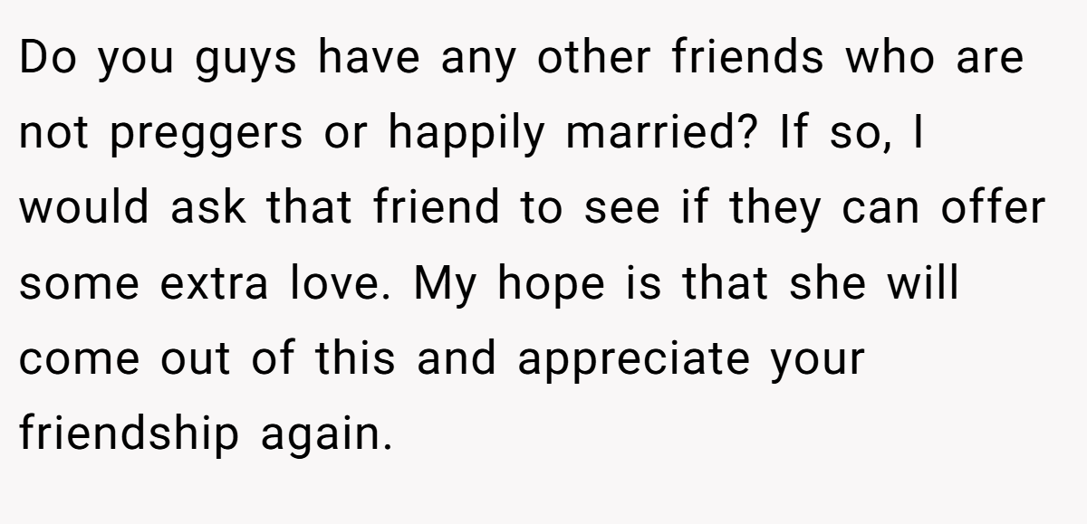 Do you guys have any other friends who are not preggers or happily married? If so, I would ask that friend to see if they can offer some extra love. My hope is that she will come out of this and appreciate your friendship again.