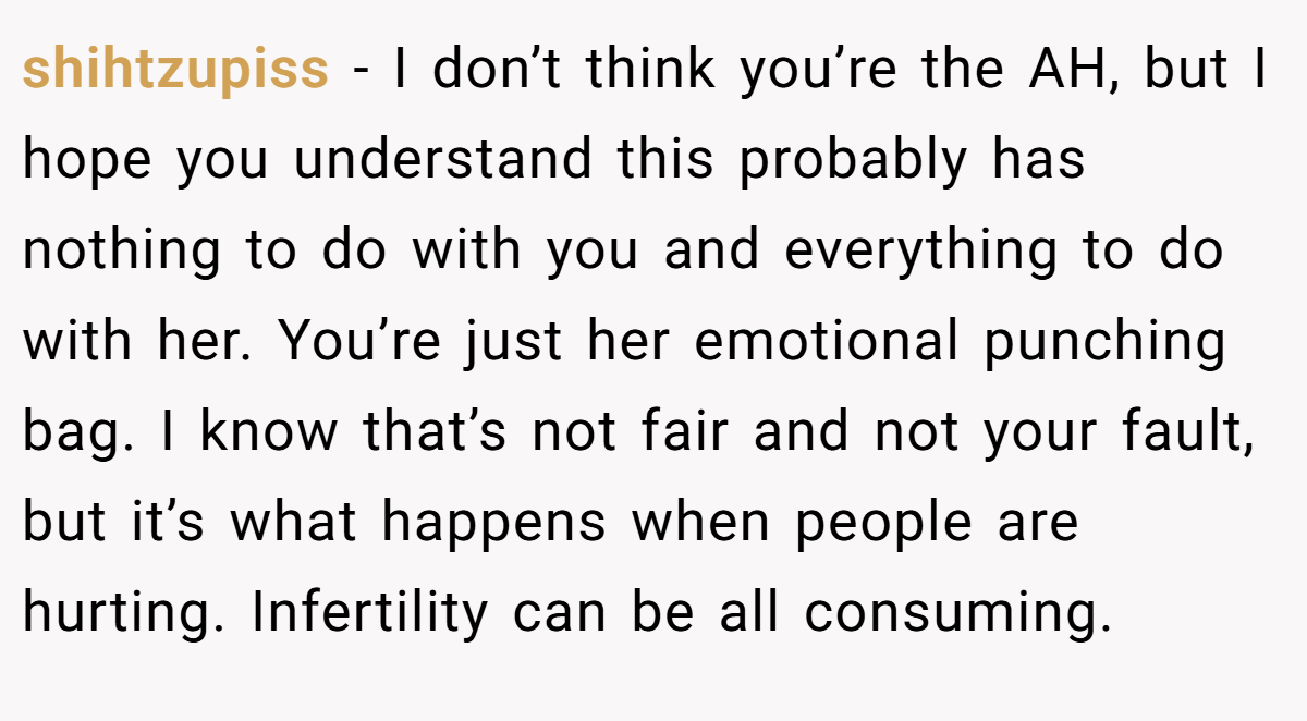 shihtzupiss − I don’t think you’re the AH, but I hope you understand this probably has nothing to do with you and everything to do with her. You’re just her emotional punching bag. I know that’s not fair and not your fault, but it’s what happens when people are hurting. Infertility can be all consuming.