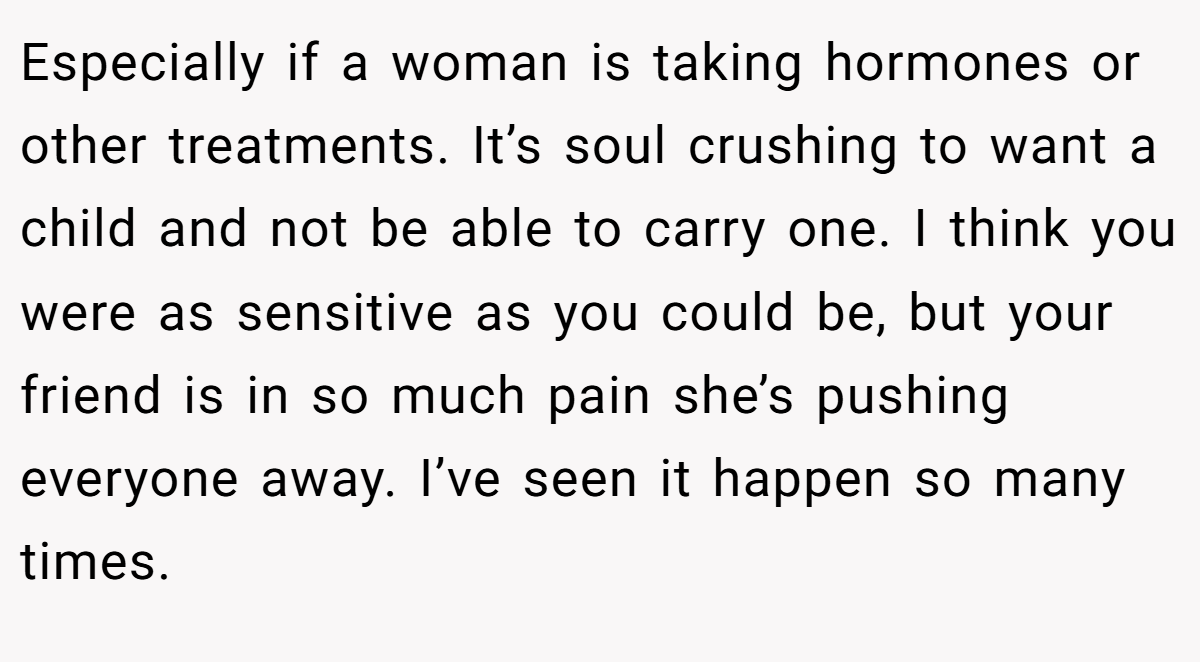 Especially if a woman is taking hormones or other treatments. It’s soul crushing to want a child and not be able to carry one. I think you were as sensitive as you could be, but your friend is in so much pain she’s pushing everyone away. I’ve seen it happen so many times.