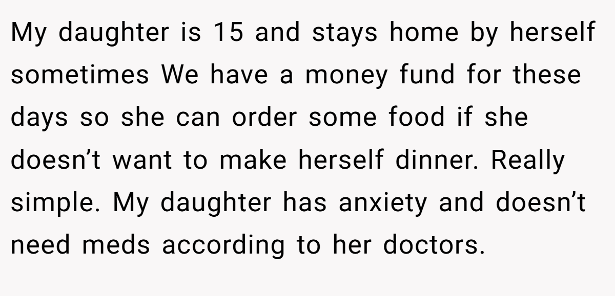 My daughter is 15 and stays home by herself sometimes We have a money fund for these days so she can order some food if she doesn’t want to make herself dinner. Really simple. My daughter has anxiety and doesn’t need meds according to her doctors.