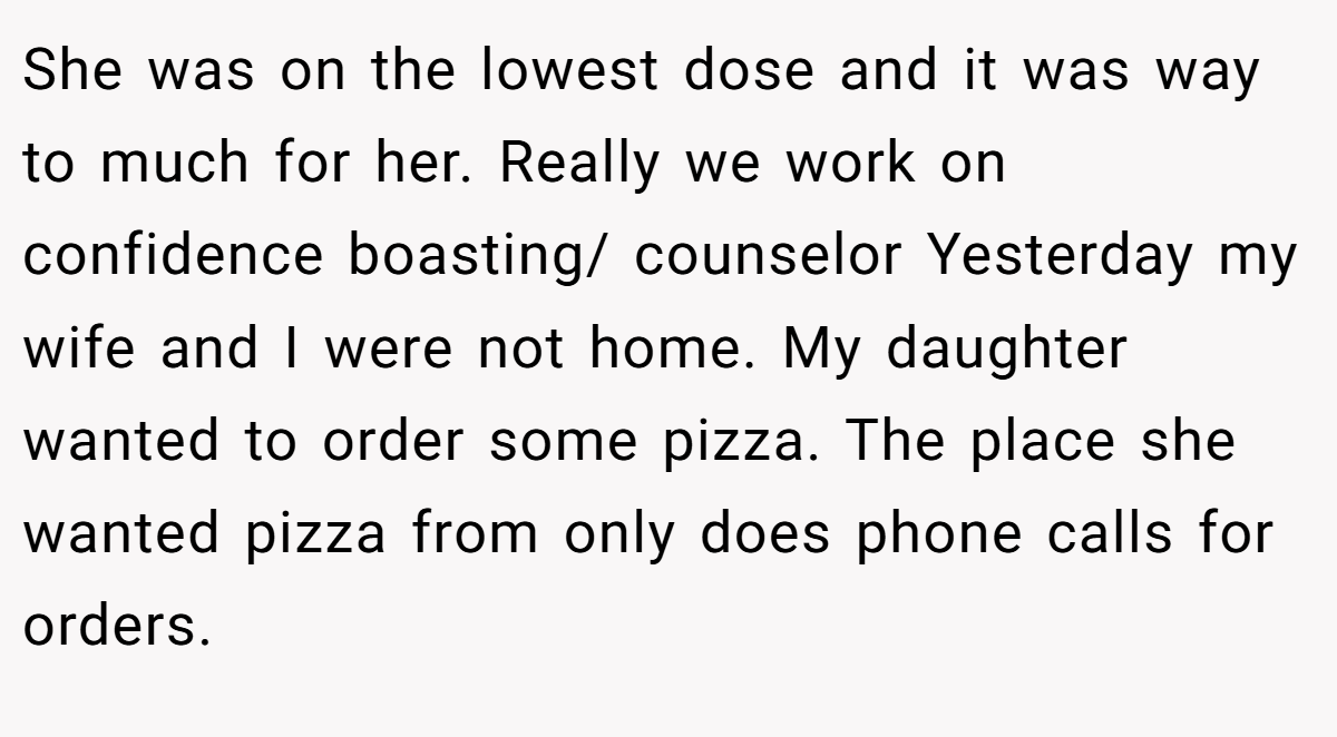 She was on the lowest dose and it was way to much for her. Really we work on confidence boasting/ counselor Yesterday my wife and I were not home. My daughter wanted to order some pizza. The place she wanted pizza from only does phone calls for orders.