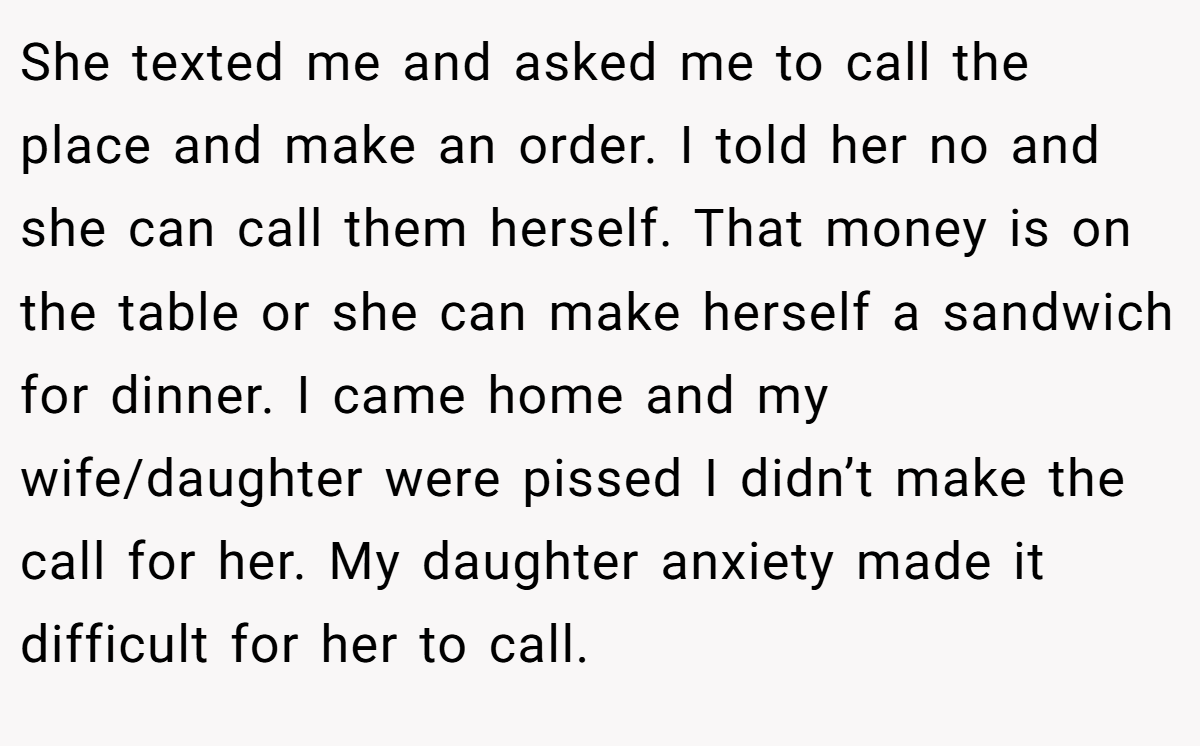 She texted me and asked me to call the place and make an order. I told her no and she can call them herself. That money is on the table or she can make herself a sandwich for dinner. I came home and my wife/daughter were pissed I didn’t make the call for her. My daughter anxiety made it difficult for her to call.